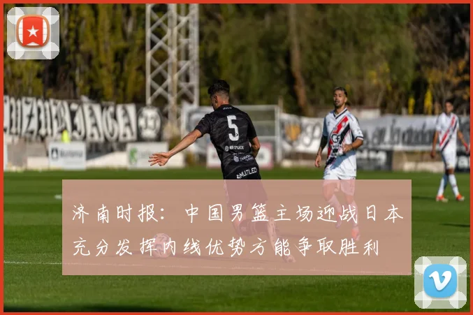 济南时报：中国男篮主场迎战日本充分发挥内线优势方能争取胜利