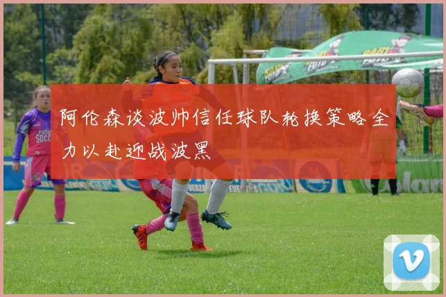 阿伦森谈波帅信任球队轮换策略全力以赴迎战波黑