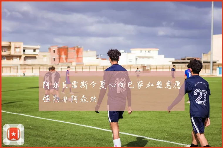阿尔瓦雷斯今夏心向巴萨加盟意愿强烈非阿森纳
