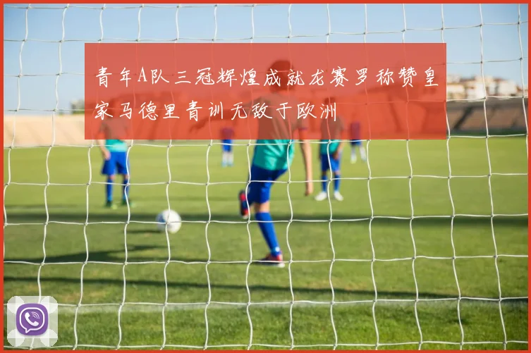 青年A队三冠辉煌成就龙赛罗称赞皇家马德里青训无敌于欧洲