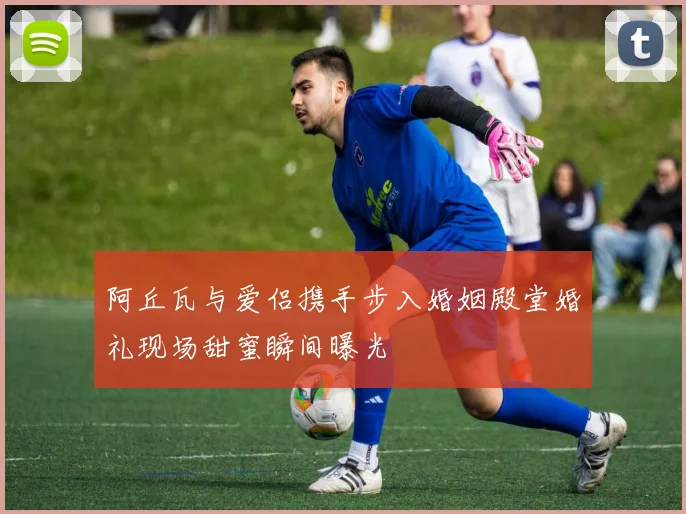 阿丘瓦与爱侣携手步入婚姻殿堂婚礼现场甜蜜瞬间曝光