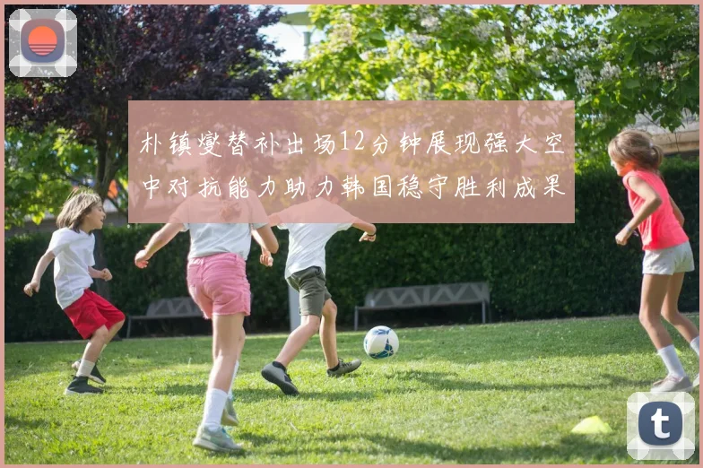 朴镇燮替补出场12分钟展现强大空中对抗能力助力韩国稳守胜利成果