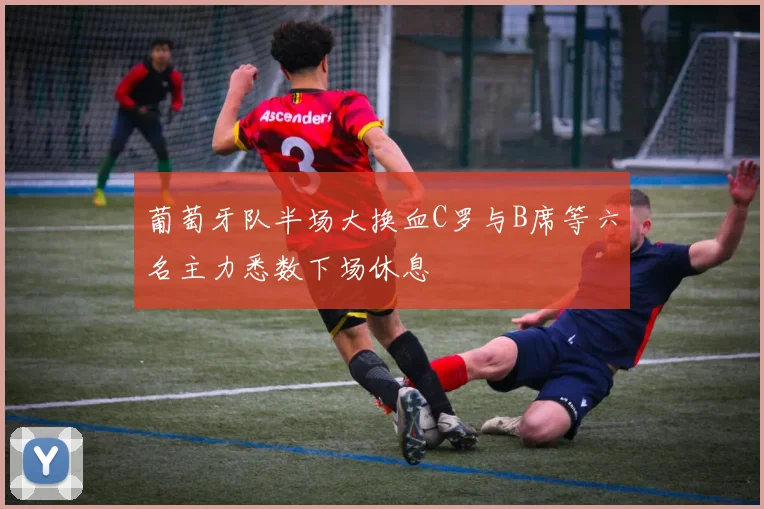 葡萄牙队半场大换血C罗与B席等六名主力悉数下场休息