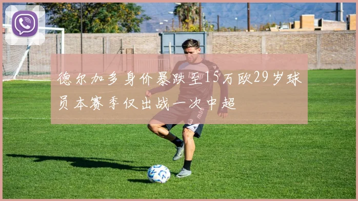 德尔加多身价暴跌至15万欧29岁球员本赛季仅出战一次中超