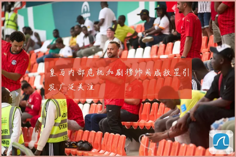 皇马内部危机加剧穆帅或成救星引发广泛关注