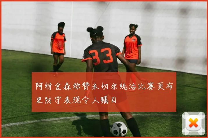 阿特金森称赞米切尔统治比赛莫布里防守表现令人瞩目