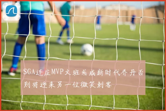 SGA连庄MVP文班或成新时代乔丹否则将迎来另一位微笑刺客