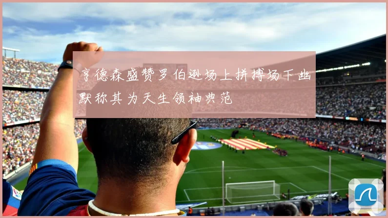 亨德森盛赞罗伯逊场上拼搏场下幽默称其为天生领袖典范