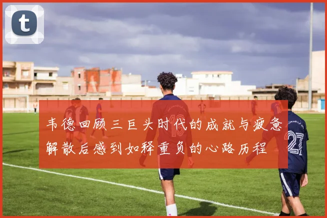 韦德回顾三巨头时代的成就与疲惫解散后感到如释重负的心路历程